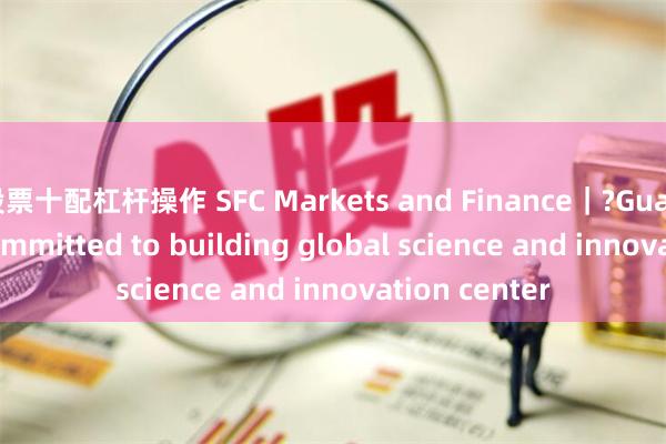 股票十配杠杆操作 SFC Markets and Finance｜?Guangdong is committed to building global science and innovation center