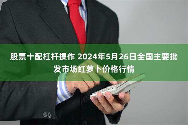 股票十配杠杆操作 2024年5月26日全国主要批发市场红萝卜价格行情