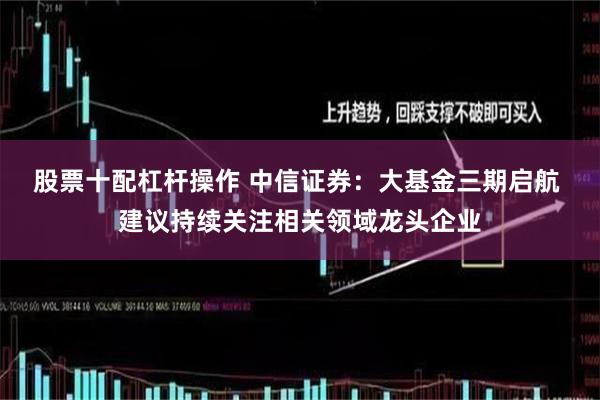 股票十配杠杆操作 中信证券：大基金三期启航 建议持续关注相关领域龙头企业