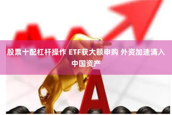 股票十配杠杆操作 ETF获大额申购 外资加速涌入中国资产